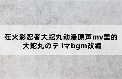 在火影忍者大蛇丸动漫原声mv里的 大蛇丸のテーマbgm改编